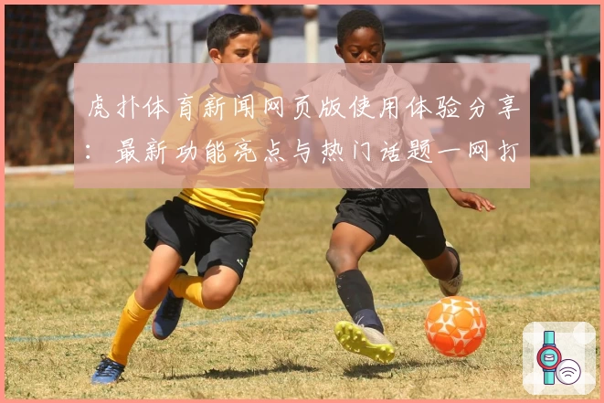 虎扑体育新闻网页版使用体验分享：最新功能亮点与热门话题一网打尽