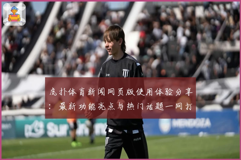 虎扑体育新闻网页版使用体验分享：最新功能亮点与热门话题一网打尽