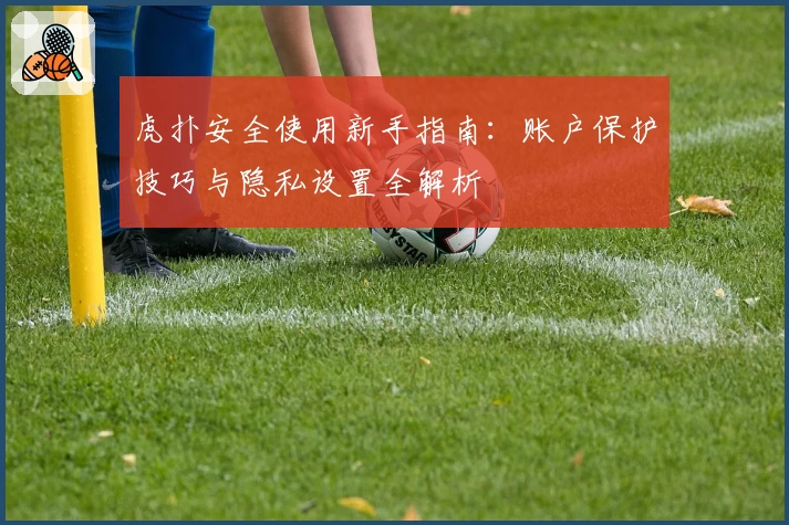 虎扑安全使用新手指南：账户保护技巧与隐私设置全解析