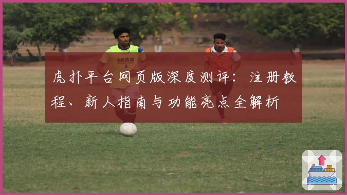 虎扑平台网页版深度测评：注册教程、新人指南与功能亮点全解析
