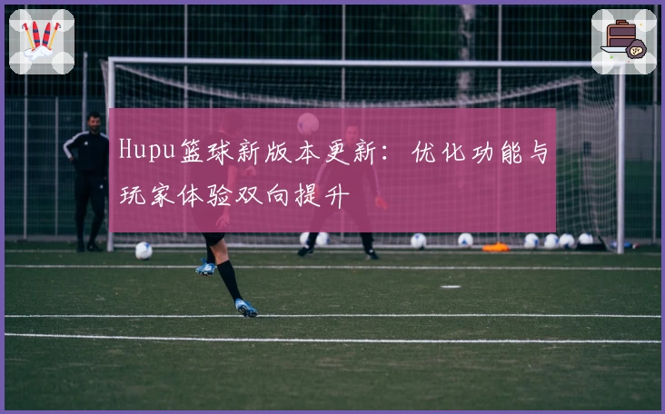 Hupu篮球新版本更新：优化功能与玩家体验双向提升