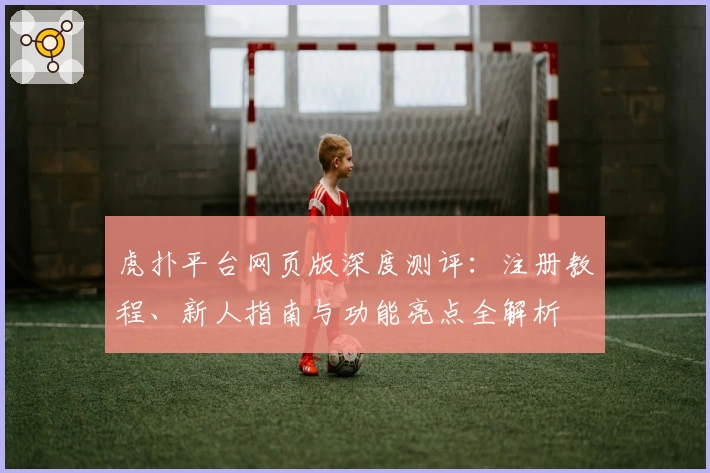 虎扑平台网页版深度测评：注册教程、新人指南与功能亮点全解析