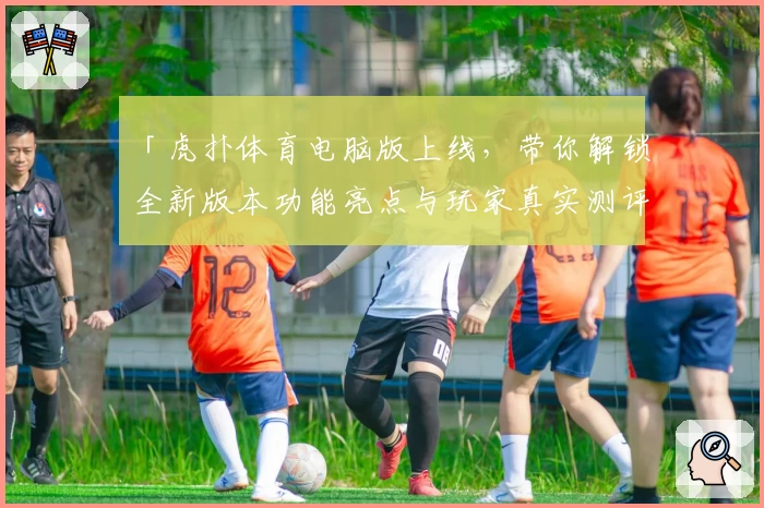 「虎扑体育电脑版上线，带你解锁全新版本功能亮点与玩家真实测评」