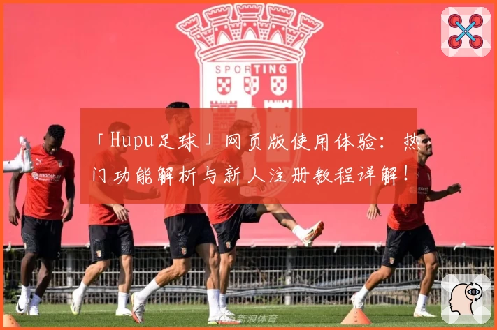 「Hupu足球」网页版使用体验:热门功能解析与新人注册教程详解!