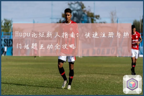 Hupu论坛新人指南：快速注册与热门话题互动全攻略