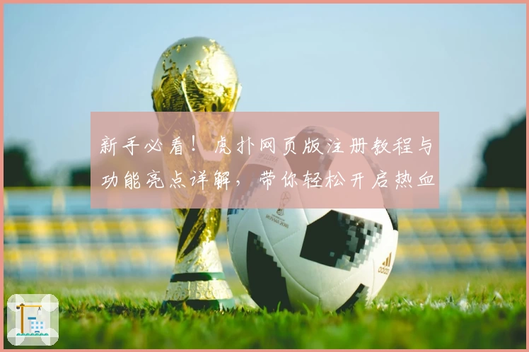 新手必看!虎扑网页版注册教程与功能亮点详解,带你轻松开启热血社区之旅