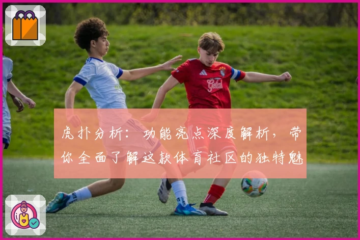 虎扑分析：功能亮点深度解析，带你全面了解这款体育社区的独特魅力