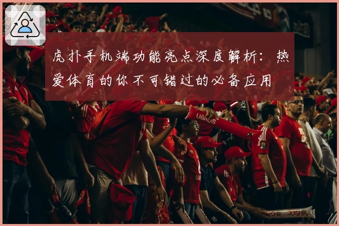 虎扑手机端功能亮点深度解析:热爱体育的你不可错过的必备应用