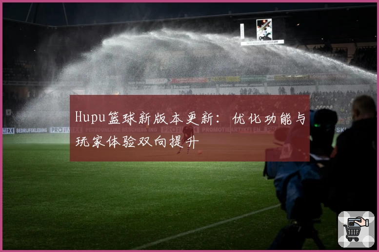 Hupu篮球新版本更新:优化功能与玩家体验双向提升