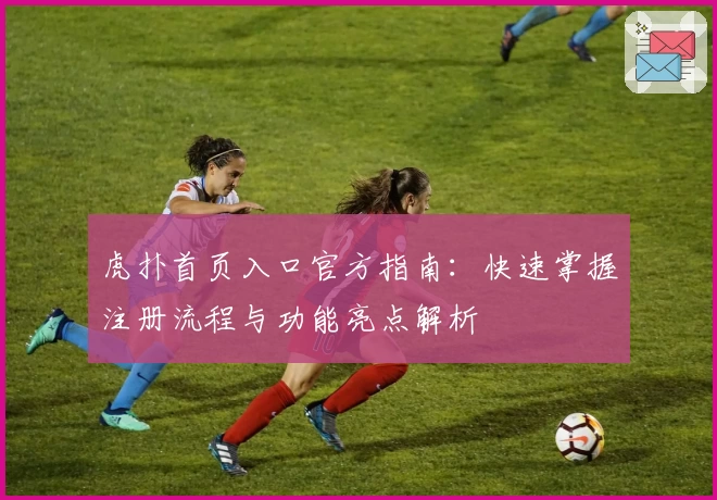 虎扑首页入口官方指南：快速掌握注册流程与功能亮点解析