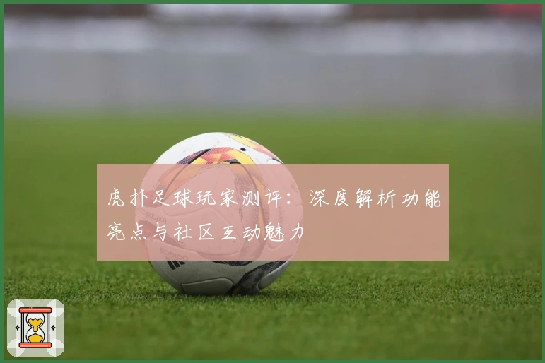 虎扑足球玩家测评：深度解析功能亮点与社区互动魅力