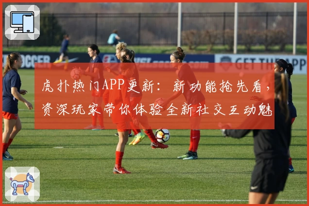 虎扑热门APP更新：新功能抢先看，资深玩家带你体验全新社交互动魅力