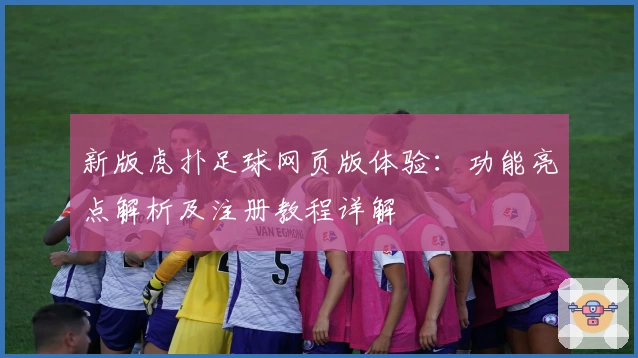 新版虎扑足球网页版体验：功能亮点解析及注册教程详解