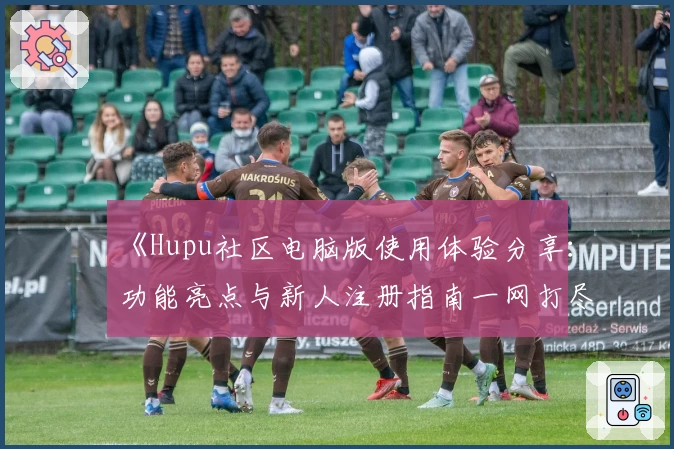 《Hupu社区电脑版使用体验分享：功能亮点与新人注册指南一网打尽》
