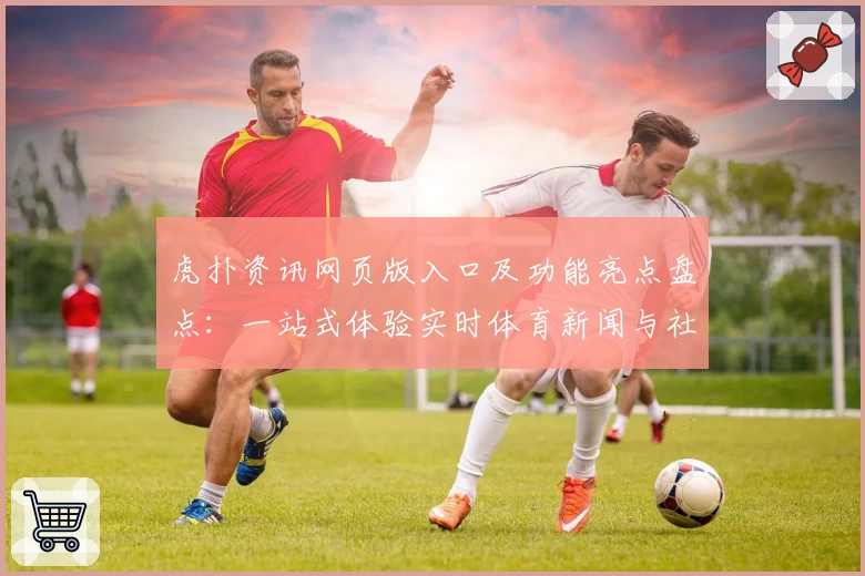 虎扑资讯网页版入口及功能亮点盘点:一站式体验实时体育新闻与社区互动
