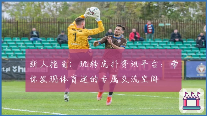 新人指南：玩转虎扑资讯平台，带你发现体育迷的专属交流空间