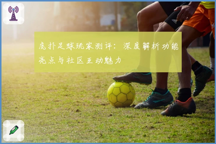 虎扑足球玩家测评：深度解析功能亮点与社区互动魅力