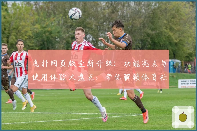 虎扑网页版全新升级：功能亮点与使用体验大盘点，带你解锁体育社区新玩法