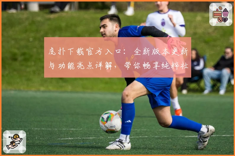 虎扑下载官方入口：全新版本更新与功能亮点详解，带你畅享纯粹社区体验