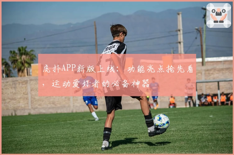 虎扑APP新版上线：功能亮点抢先看，运动爱好者的必备神器
