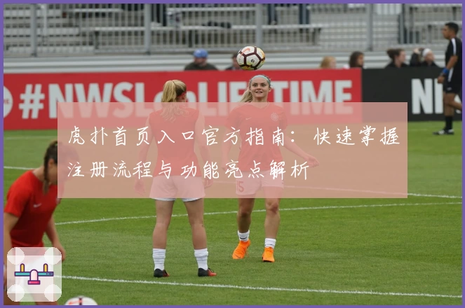 虎扑首页入口官方指南：快速掌握注册流程与功能亮点解析