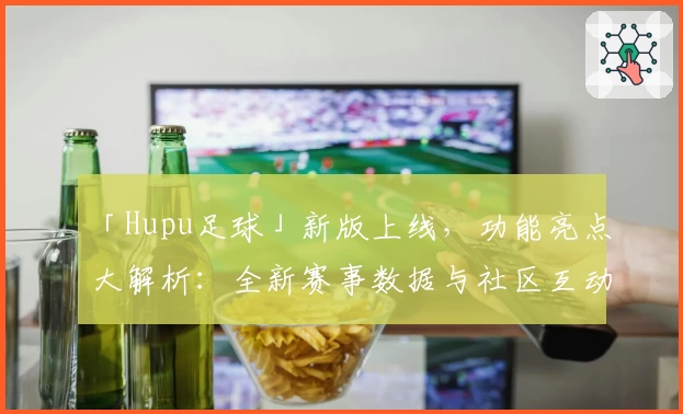 「Hupu足球」新版上线,功能亮点大解析:全新赛事数据与社区互动体验升级