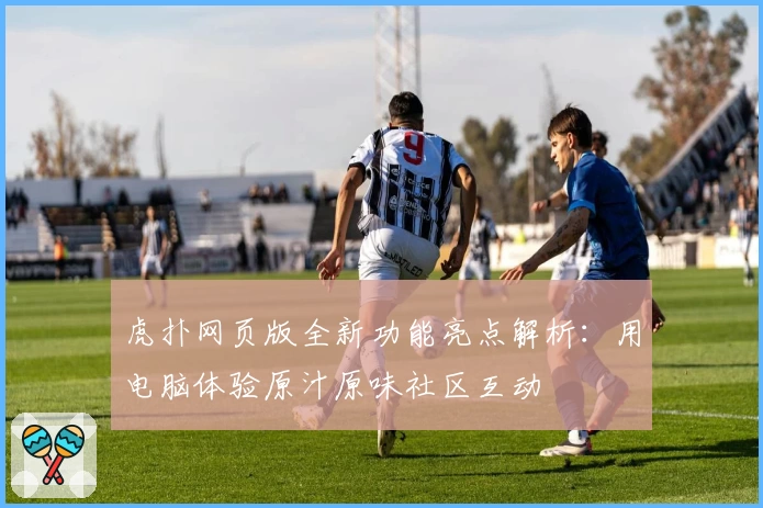 虎扑网页版全新功能亮点解析：用电脑体验原汁原味社区互动