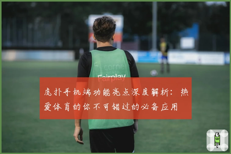 虎扑手机端功能亮点深度解析：热爱体育的你不可错过的必备应用