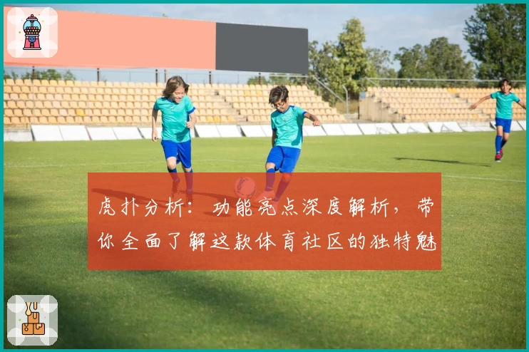 虎扑分析：功能亮点深度解析，带你全面了解这款体育社区的独特魅力