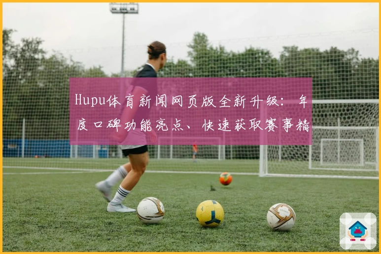 Hupu体育新闻网页版全新升级：年度口碑功能亮点、快速获取赛事精彩瞬间