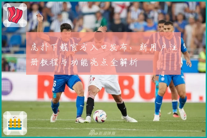 虎扑下载官方入口发布，新用户注册教程与功能亮点全解析